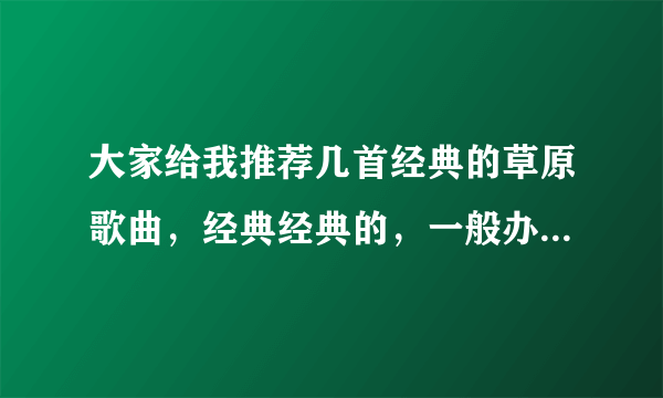 大家给我推荐几首经典的草原歌曲，经典经典的，一般办事宴唱的，谢谢了