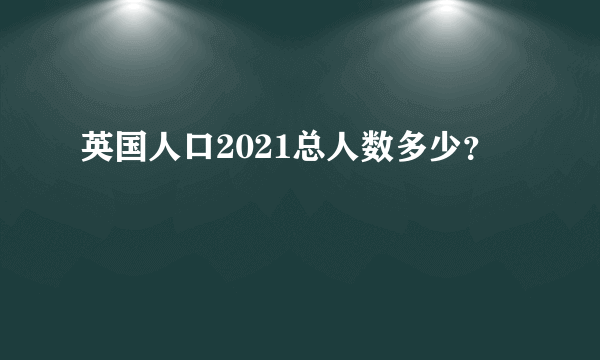 英国人口2021总人数多少？