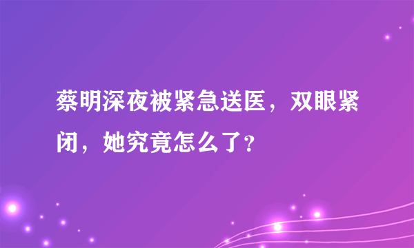 蔡明深夜被紧急送医，双眼紧闭，她究竟怎么了？