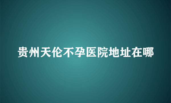 贵州天伦不孕医院地址在哪