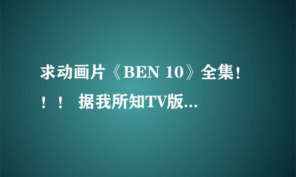 求动画片《BEN 10》全集！！！ 据我所知TV版一共有三部(还有两部真人版和一部剧场版)