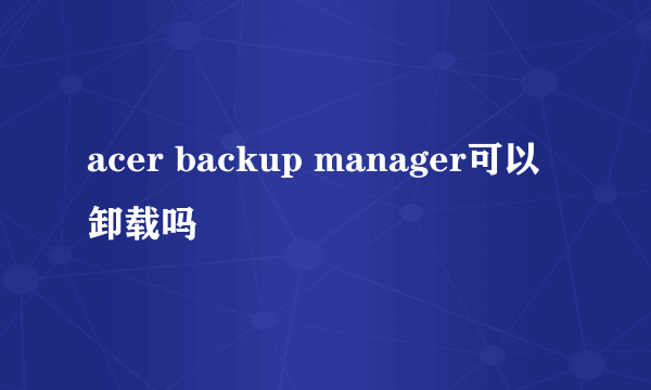 acer backup manager可以卸载吗