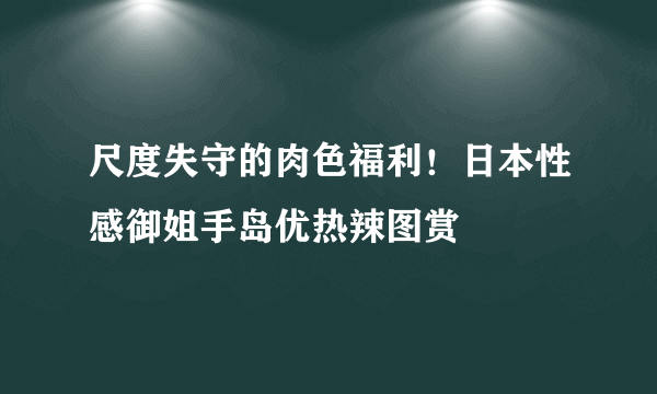 尺度失守的肉色福利！日本性感御姐手岛优热辣图赏