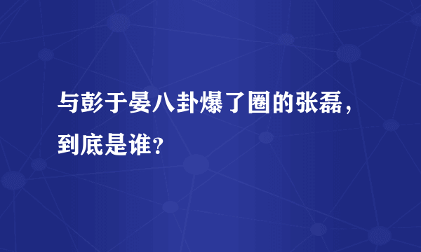 与彭于晏八卦爆了圈的张磊，到底是谁？