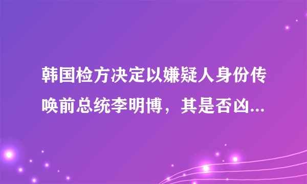 韩国检方决定以嫌疑人身份传唤前总统李明博，其是否凶多吉少？