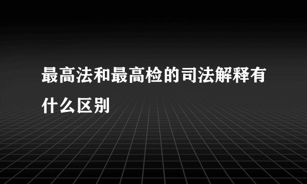 最高法和最高检的司法解释有什么区别