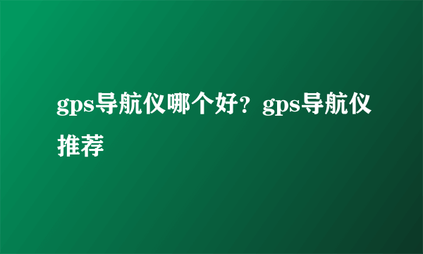 gps导航仪哪个好？gps导航仪推荐