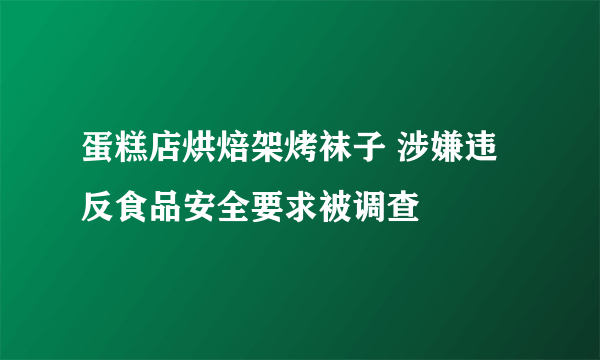 蛋糕店烘焙架烤袜子 涉嫌违反食品安全要求被调查