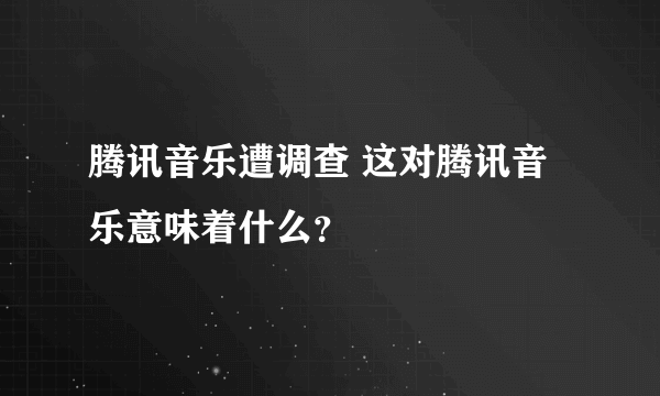 腾讯音乐遭调查 这对腾讯音乐意味着什么？