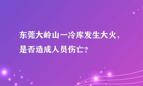 东莞大岭山一冷库发生大火，是否造成人员伤亡？