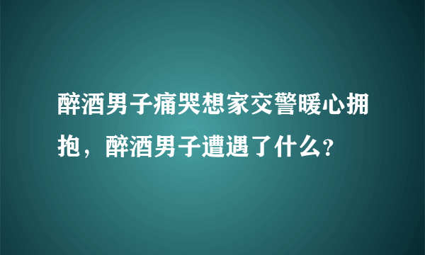 醉酒男子痛哭想家交警暖心拥抱，醉酒男子遭遇了什么？