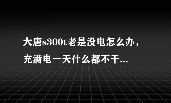 大唐s300t老是没电怎么办，充满电一天什么都不干就没有了很是郁闷啊》帮别人买的还落埋怨